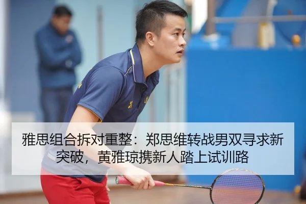 雅思组合拆对重整：郑思维转战男双寻求新突破，黄雅琼携新人踏上试训路